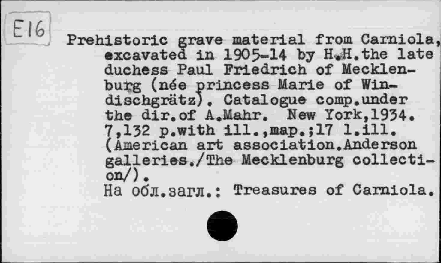 ﻿EI6
Prehistoric grave material from Garniola, excavated in 1905-14 by HwH.the late duchess Paul Friedrich of Mecklenburg (née princess Marie of Win-dischgrätz), Catalogue comp.under the dir.of A.Mahr. New York,1934. 7,132 p.with ill.,map.;17 1.111. (American art association.Anderson galleries./The Mecklenburg collection/) .
На обл.загл.: Treasures of Carniola.